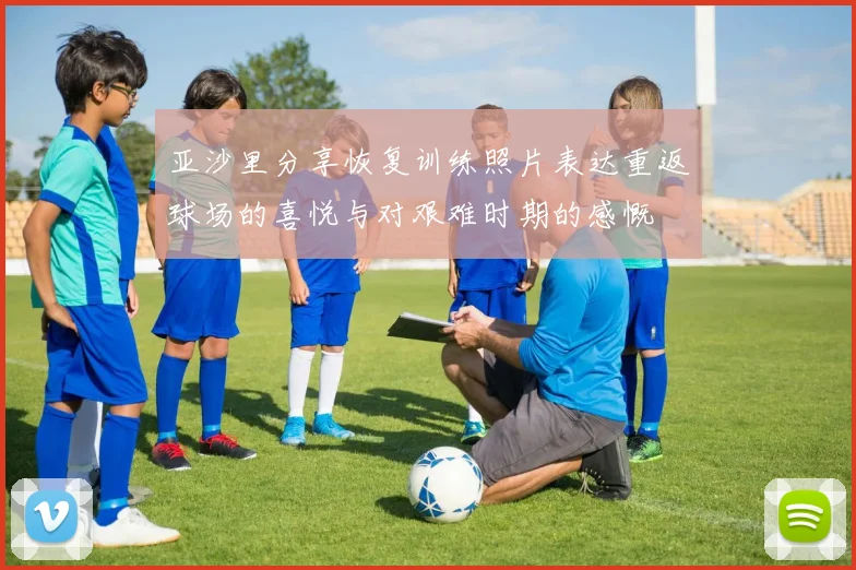 亚沙里分享恢复训练照片表达重返球场的喜悦与对艰难时期的感慨