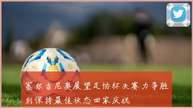 塞尔吉尼奥展望足协杯决赛力争胜利保持最佳状态回家庆祝