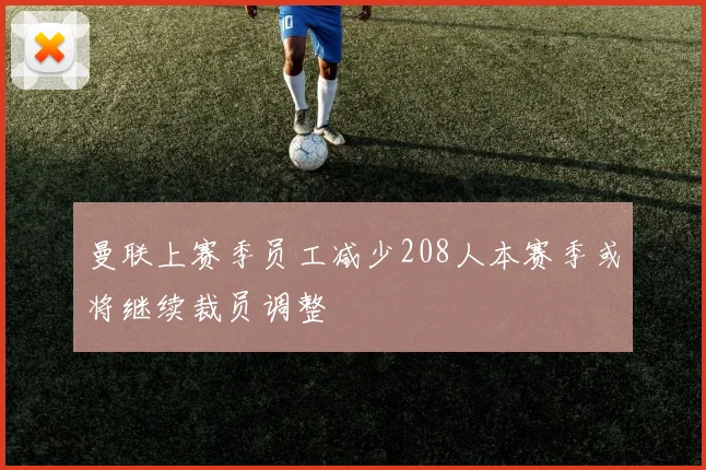 曼联上赛季员工减少208人本赛季或将继续裁员调整