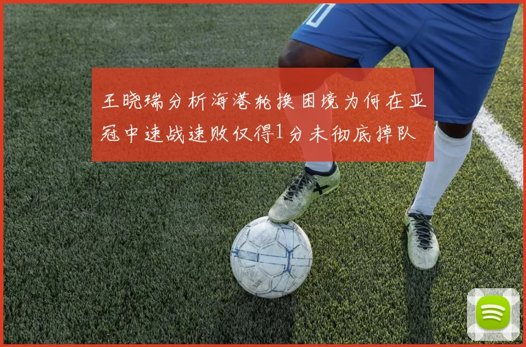 王晓瑞分析海港轮换困境为何在亚冠中速战速败仅得1分未彻底掉队