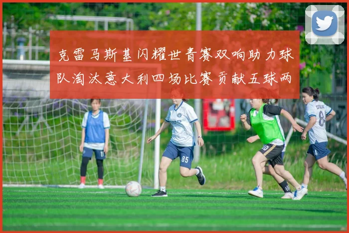 克雷马斯基闪耀世青赛双响助力球队淘汰意大利四场比赛贡献五球两助攻