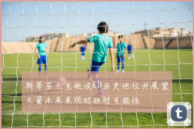 斯蒂芬杰克逊谈KD历史地位并展望火箭未来表现的独特可能性