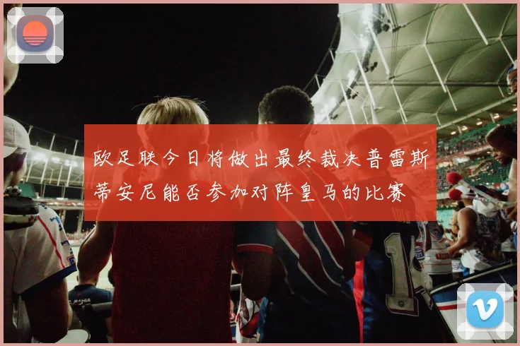 欧足联今日将做出最终裁决普雷斯蒂安尼能否参加对阵皇马的比赛