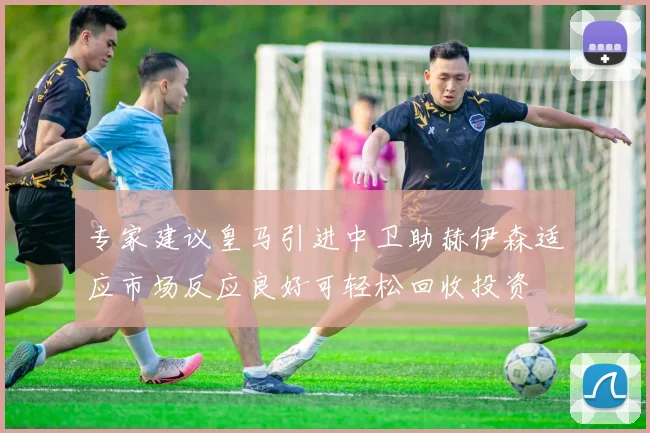 专家建议皇马引进中卫助赫伊森适应市场反应良好可轻松回收投资