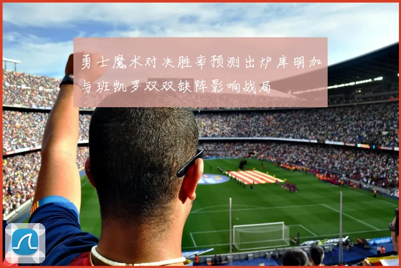 勇士魔术对决胜率预测出炉库明加与班凯罗双双缺阵影响战局