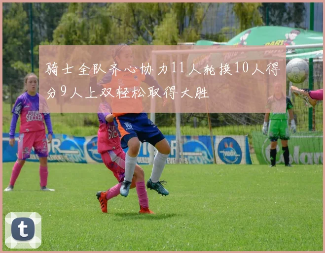 骑士全队齐心协力11人轮换10人得分9人上双轻松取得大胜