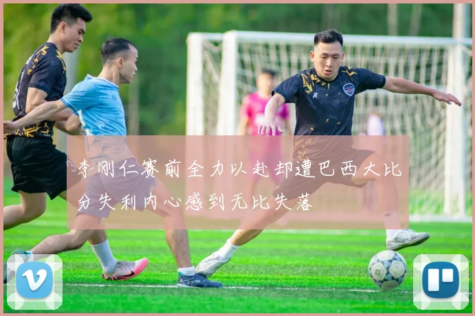李刚仁赛前全力以赴却遭巴西大比分失利内心感到无比失落