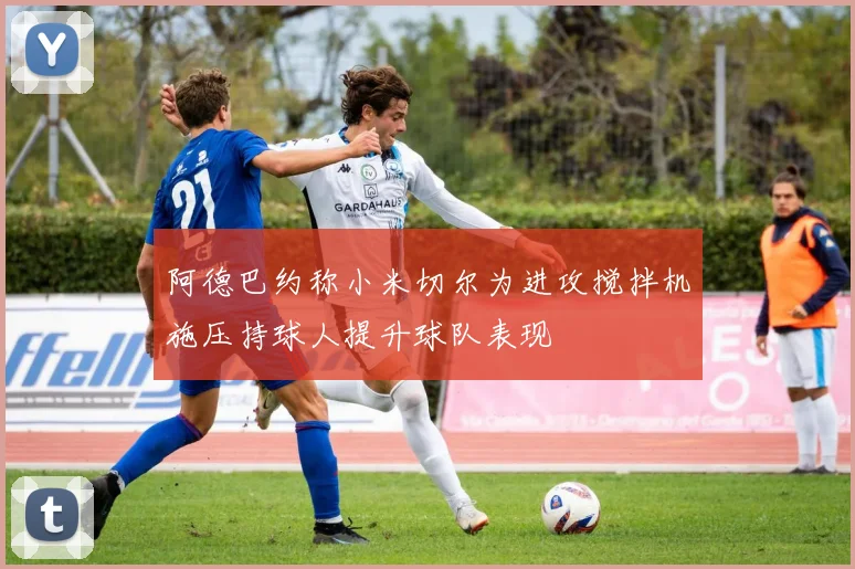 阿德巴约称小米切尔为进攻搅拌机施压持球人提升球队表现