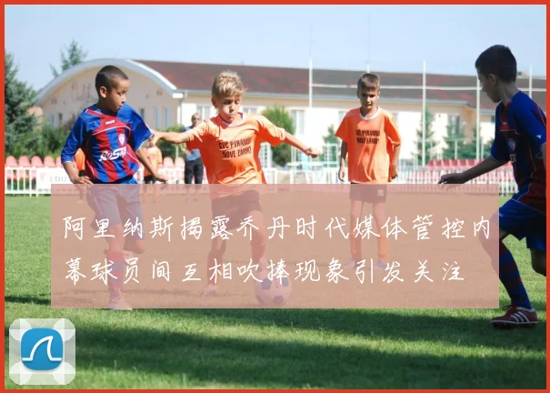 阿里纳斯揭露乔丹时代媒体管控内幕球员间互相吹捧现象引发关注