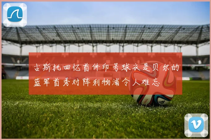 古斯托回忆首件印号球衣是贝尔的蓝军首秀对阵利物浦令人难忘