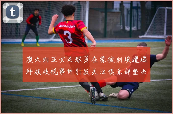 澳大利亚女足球员在蒙彼利埃遭遇种族歧视事件引发关注俱乐部坚决否认
