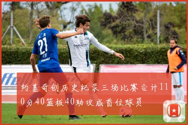 约基奇创历史纪录三场比赛合计110分40篮板40助攻成首位球员