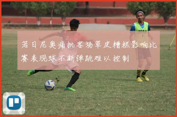 若日尼奥痛批客场草皮糟糕影响比赛表现球不断弹跳难以控制