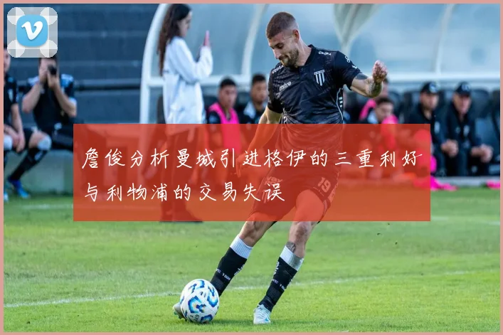 詹俊分析曼城引进格伊的三重利好与利物浦的交易失误
