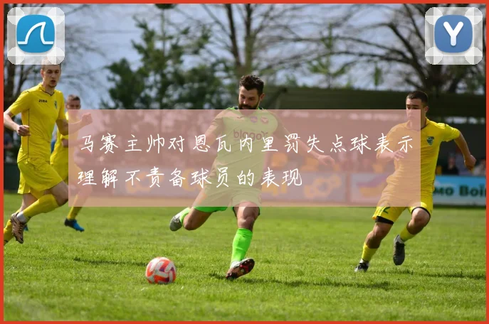 马赛主帅对恩瓦内里罚失点球表示理解不责备球员的表现