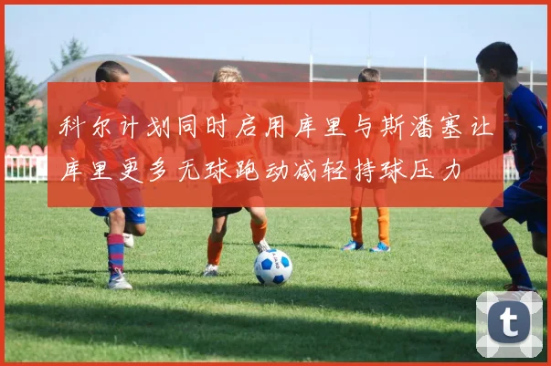 科尔计划同时启用库里与斯潘塞让库里更多无球跑动减轻持球压力