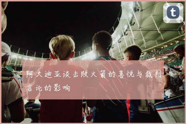 阿夫迪亚谈击败火箭的喜悦与裁判言论的影响