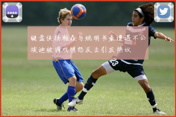 键盘侠杨瀚森与姚明书豪遭遇不公埃迪被调戏愤怒反击引发热议