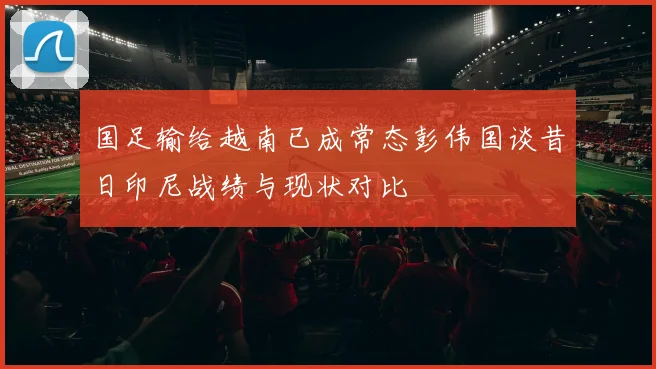 国足输给越南已成常态彭伟国谈昔日印尼战绩与现状对比