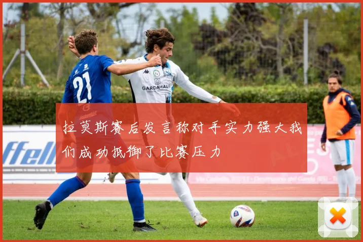 拉莫斯赛后发言称对手实力强大我们成功抵御了比赛压力