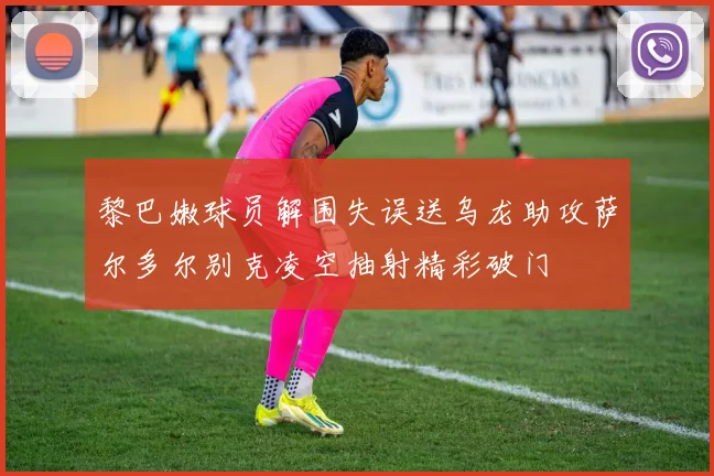 黎巴嫩球员解围失误送乌龙助攻萨尔多尔别克凌空抽射精彩破门