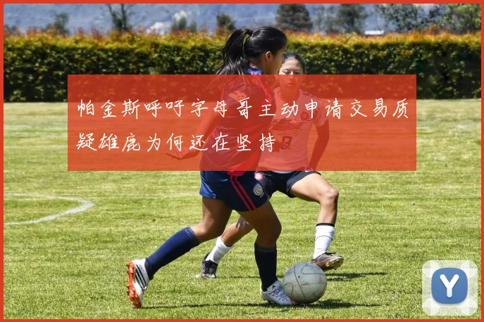 帕金斯呼吁字母哥主动申请交易质疑雄鹿为何还在坚持
