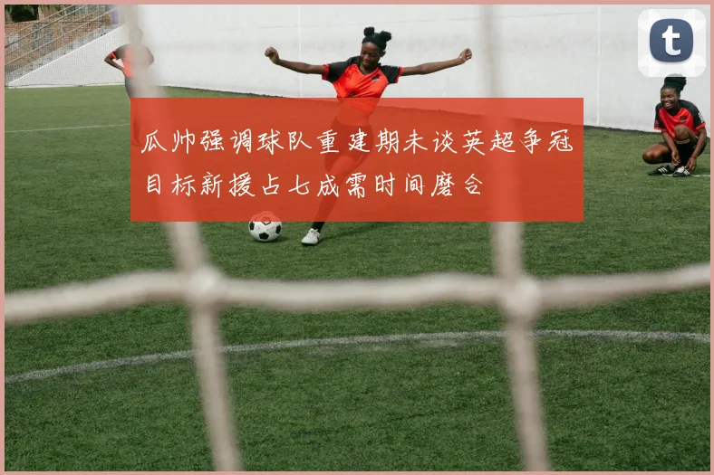 瓜帅强调球队重建期未谈英超争冠目标新援占七成需时间磨合