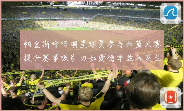 帕金斯呼吁明星球员参与扣篮大赛提升赛事吸引力如爱德华兹和莫兰特等人
