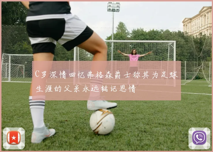 C罗深情回忆弗格森爵士称其为足球生涯的父亲永远铭记恩情