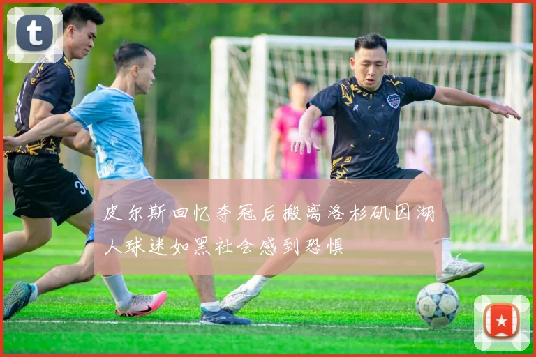 皮尔斯回忆夺冠后搬离洛杉矶因湖人球迷如黑社会感到恐惧