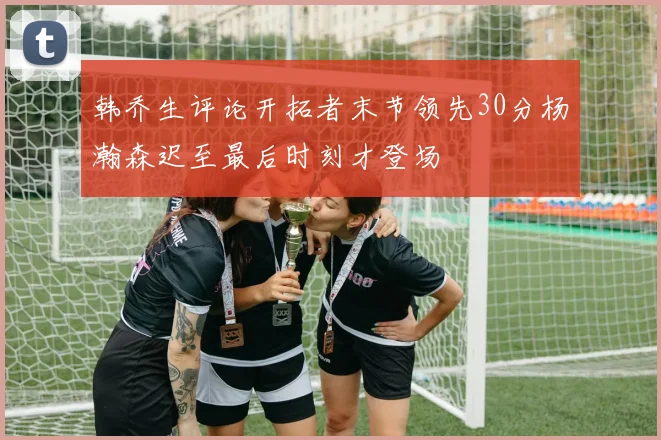 韩乔生评论开拓者末节领先30分杨瀚森迟至最后时刻才登场