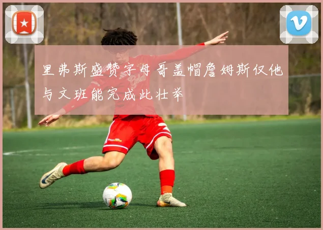 里弗斯盛赞字母哥盖帽詹姆斯仅他与文班能完成此壮举