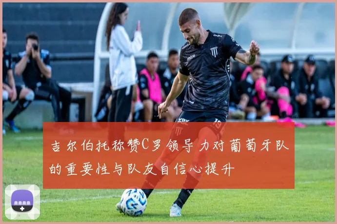 吉尔伯托称赞C罗领导力对葡萄牙队的重要性与队友自信心提升