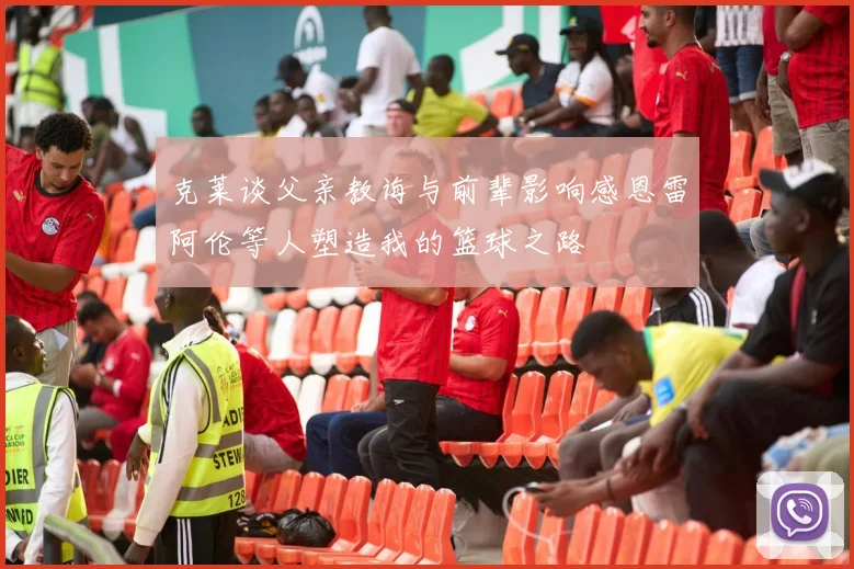 克莱谈父亲教诲与前辈影响感恩雷阿伦等人塑造我的篮球之路