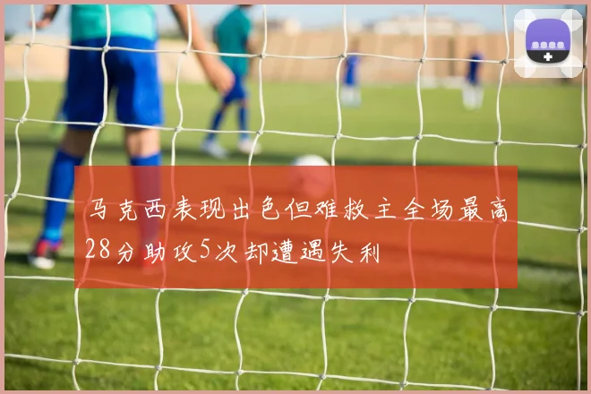马克西表现出色但难救主全场最高28分助攻5次却遭遇失利