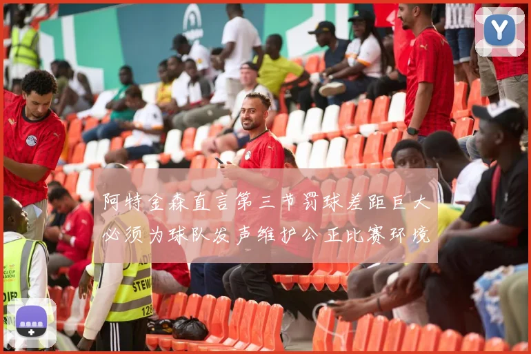 阿特金森直言第三节罚球差距巨大必须为球队发声维护公正比赛环境