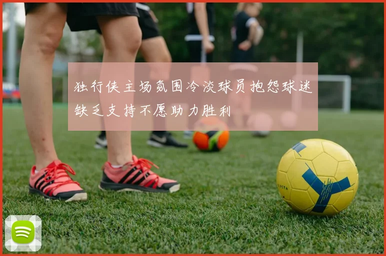 独行侠主场氛围冷淡球员抱怨球迷缺乏支持不愿助力胜利