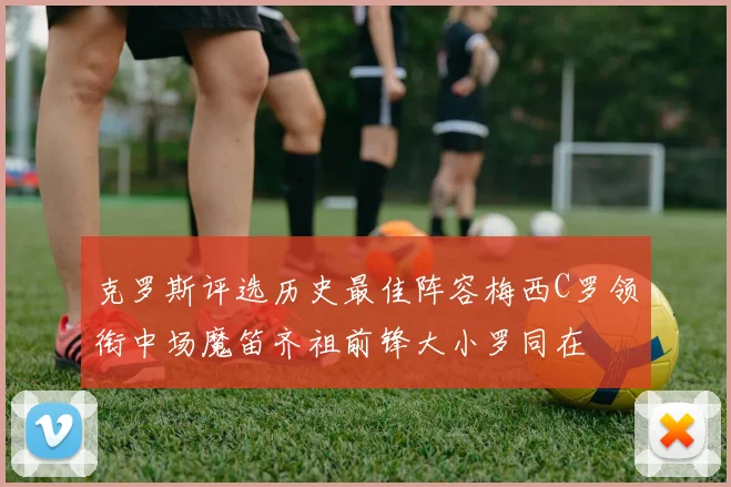 克罗斯评选历史最佳阵容梅西C罗领衔中场魔笛齐祖前锋大小罗同在