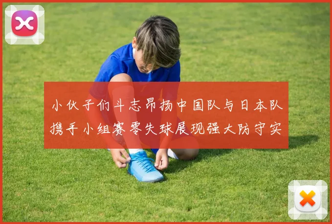 小伙子们斗志昂扬中国队与日本队携手小组赛零失球展现强大防守实力