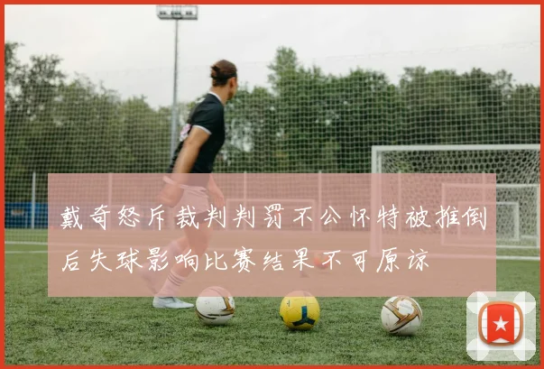 戴奇怒斥裁判判罚不公怀特被推倒后失球影响比赛结果不可原谅
