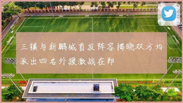 三镇与新鹏城首发阵容揭晓双方均派出四名外援激战在即