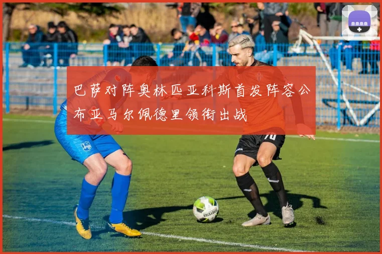 巴萨对阵奥林匹亚科斯首发阵容公布亚马尔佩德里领衔出战