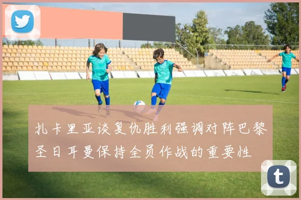 扎卡里亚谈复仇胜利强调对阵巴黎圣日耳曼保持全员作战的重要性