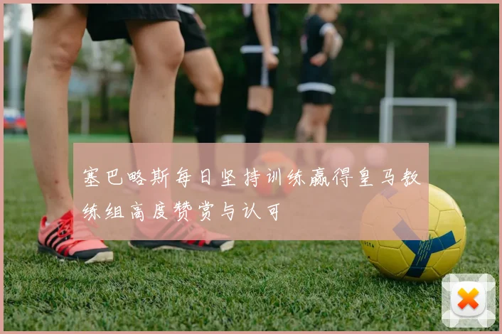 塞巴略斯每日坚持训练赢得皇马教练组高度赞赏与认可