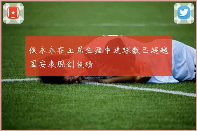 侯永永在玉昆生涯中进球数已超越国安表现创佳绩