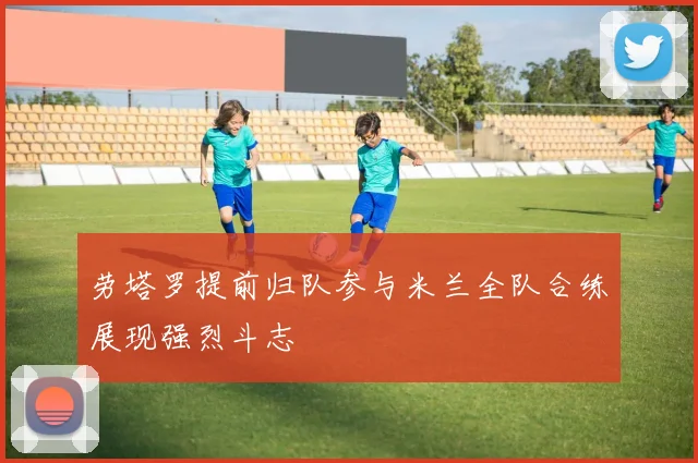 劳塔罗提前归队参与米兰全队合练展现强烈斗志